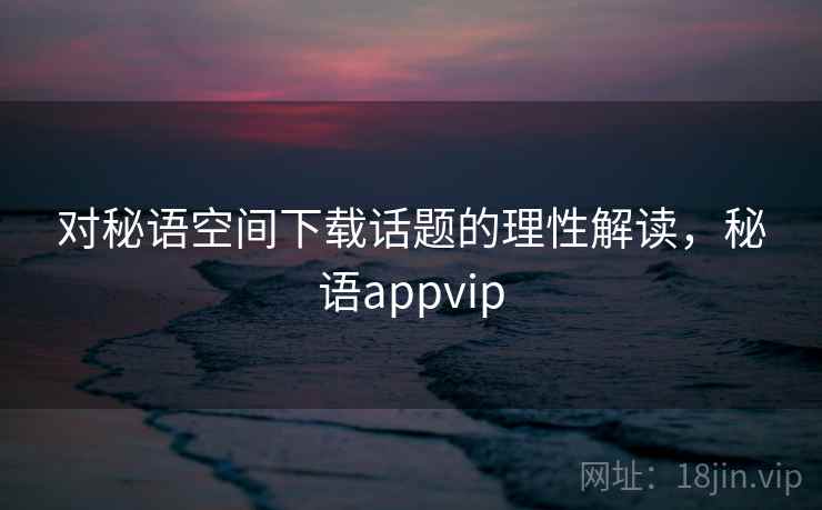 对秘语空间下载话题的理性解读，秘语appvip