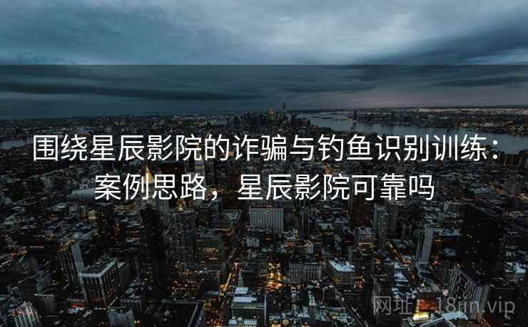 围绕星辰影院的诈骗与钓鱼识别训练：案例思路，星辰影院可靠吗