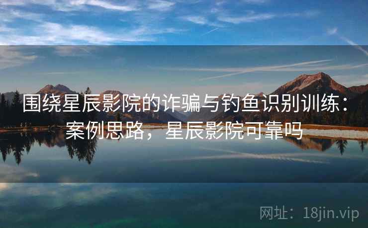 围绕星辰影院的诈骗与钓鱼识别训练：案例思路，星辰影院可靠吗