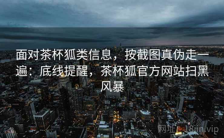 面对茶杯狐类信息，按截图真伪走一遍：底线提醒，茶杯狐官方网站扫黑风暴