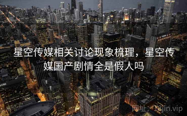 星空传媒相关讨论现象梳理，星空传媒国产剧情全是假人吗