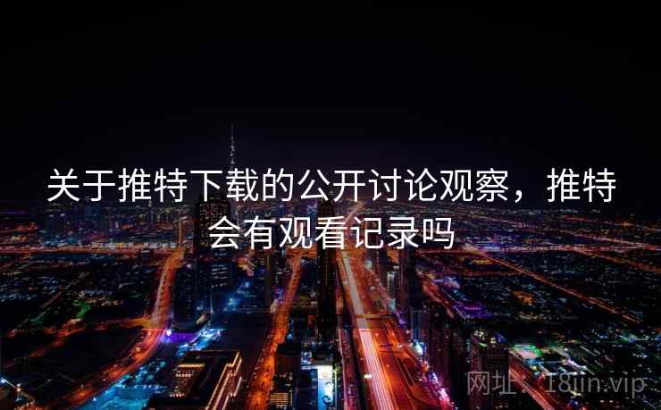 关于推特下载的公开讨论观察，推特会有观看记录吗