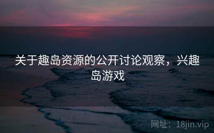 关于趣岛资源的公开讨论观察，兴趣岛游戏