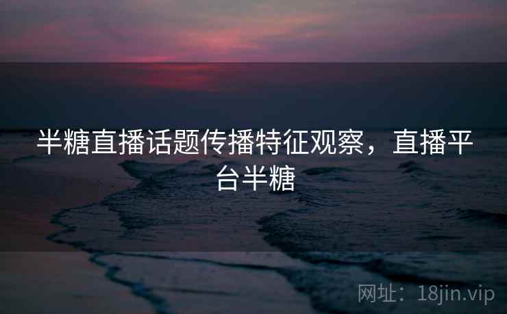 半糖直播话题传播特征观察，直播平台半糖