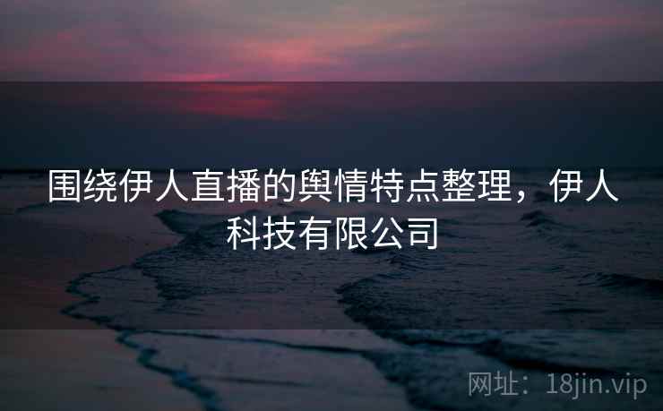围绕伊人直播的舆情特点整理，伊人科技有限公司