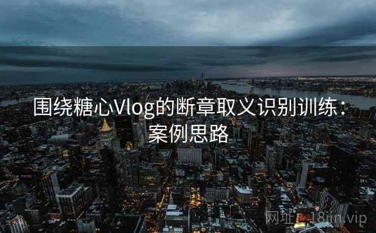 围绕糖心Vlog的断章取义识别训练：案例思路