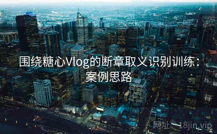 围绕糖心Vlog的断章取义识别训练：案例思路