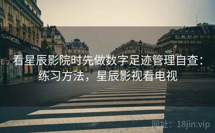 看星辰影院时先做数字足迹管理自查:练习方法,星辰影视看电视 看星辰影院时先做数字足迹管理自查:练习方法,星辰影视看电视