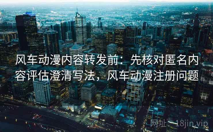 风车动漫内容转发前:先核对匿名内容评估澄清写法,风车动漫注册问题 风车动漫内容转发前:先核对匿名内容评估澄清写法,风车动漫注册问题