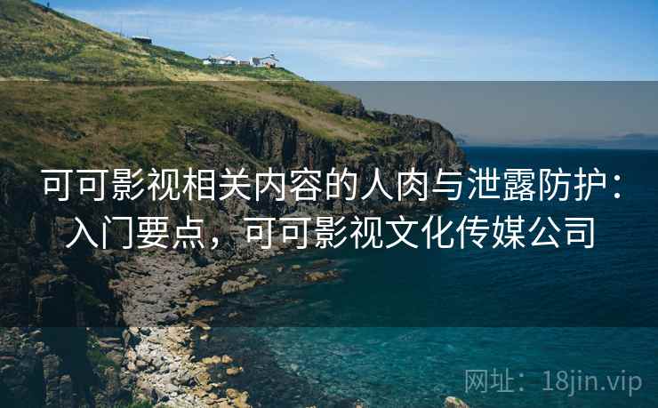 可可影视相关内容的人肉与泄露防护:入门要点,可可影视文化传媒公司 可可影视相关内容的人肉与泄露防护:入门要点,可可影视文化传媒公司