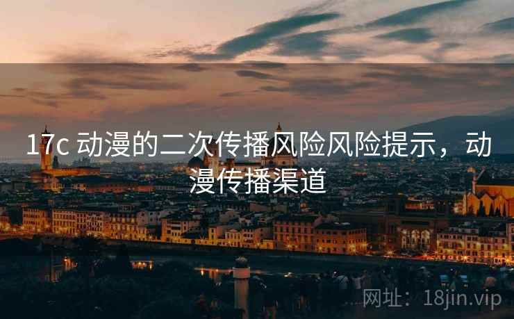 17c 动漫的二次传播风险风险提示,动漫传播渠道 17c 动漫的二次传播风险风险提示,动漫传播渠道