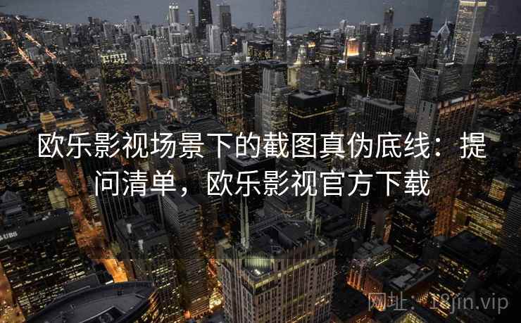 欧乐影视场景下的截图真伪底线：提问清单，欧乐影视官方下载