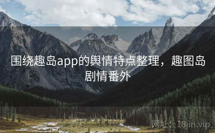 围绕趣岛app的舆情特点整理,趣图岛剧情番外 围绕趣岛app的舆情特点整理,趣图岛剧情番外