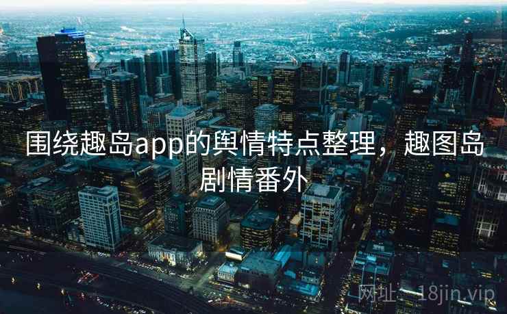 围绕趣岛app的舆情特点整理,趣图岛剧情番外 围绕趣岛app的舆情特点整理,趣图岛剧情番外