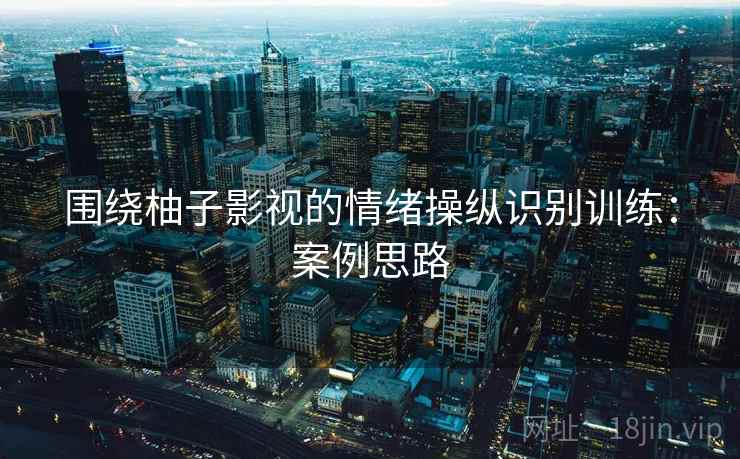 围绕柚子影视的情绪操纵识别训练:案例思路 围绕柚子影视的情绪操纵识别训练:案例思路