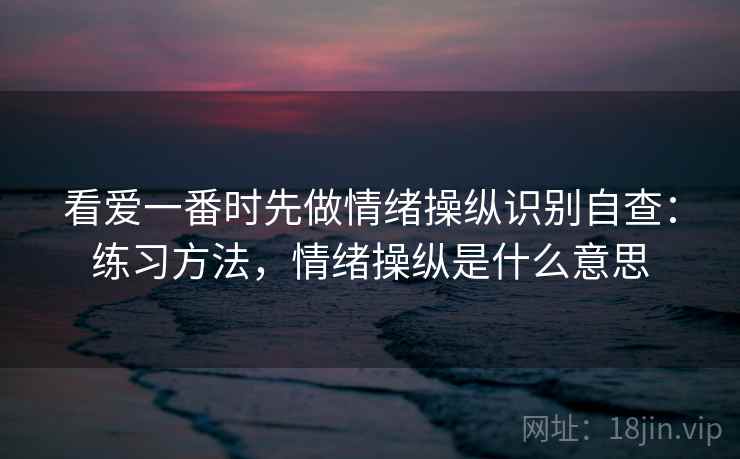 看爱一番时先做情绪操纵识别自查:练习方法,情绪操纵是什么意思 看爱一番时先做情绪操纵识别自查:练习方法,情绪操纵是什么意思