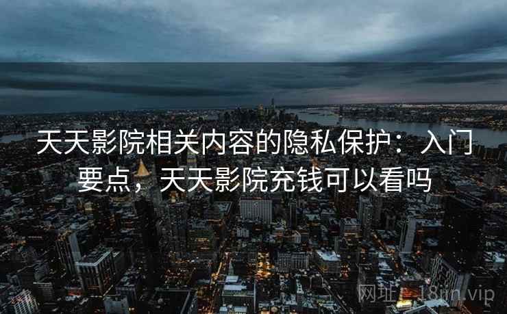 天天影院相关内容的隐私保护:入门要点,天天影院充钱可以看吗 天天影院相关内容的隐私保护:入门要点,天天影院充钱可以看吗