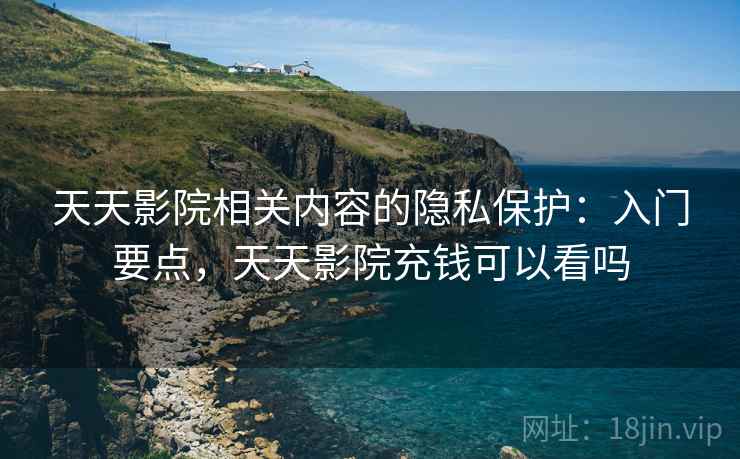 天天影院相关内容的隐私保护:入门要点,天天影院充钱可以看吗 天天影院相关内容的隐私保护:入门要点,天天影院充钱可以看吗