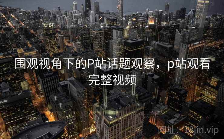 围观视角下的P站话题观察,p站观看完整视频 围观视角下的P站话题观察,p站观看完整视频