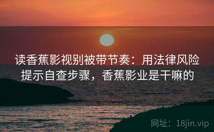 读香蕉影视别被带节奏:用法律风险提示自查步骤,香蕉影业是干嘛的 读香蕉影视别被带节奏:用法律风险提示自查步骤,香蕉影业是干嘛的