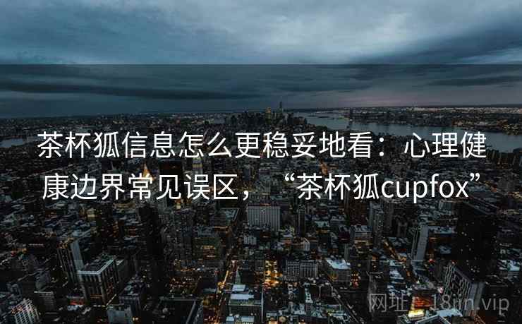 茶杯狐信息怎么更稳妥地看：心理健康边界常见误区，“茶杯狐cupfox”