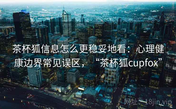 茶杯狐信息怎么更稳妥地看：心理健康边界常见误区，“茶杯狐cupfox”