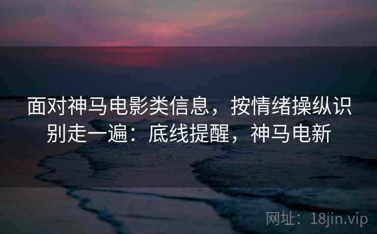 面对神马电影类信息,按情绪操纵识别走一遍:底线提醒,神马电新 面对神马电影类信息,按情绪操纵识别走一遍:底线提醒,神马电新
