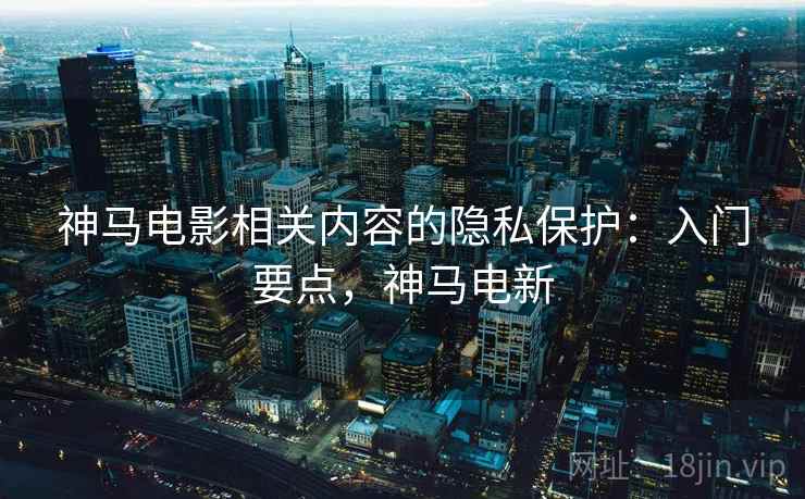 神马电影相关内容的隐私保护:入门要点,神马电新 神马电影相关内容的隐私保护:入门要点,神马电新