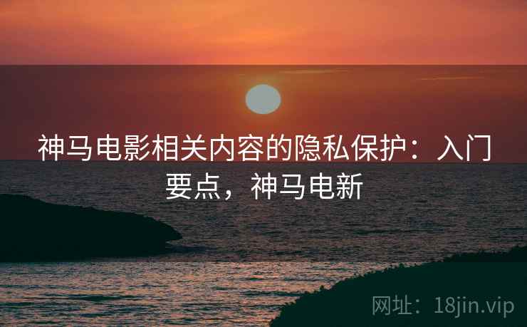 神马电影相关内容的隐私保护:入门要点,神马电新 神马电影相关内容的隐私保护:入门要点,神马电新