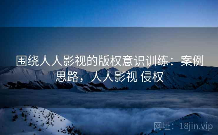 围绕人人影视的版权意识训练:案例思路,人人影视 侵权 围绕人人影视的版权意识训练:案例思路,人人影视 侵权