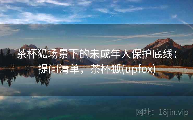 茶杯狐场景下的未成年人保护底线:提问清单,茶杯狐(upfox) 茶杯狐场景下的未成年人保护底线:提问清单,茶杯狐(upfox)