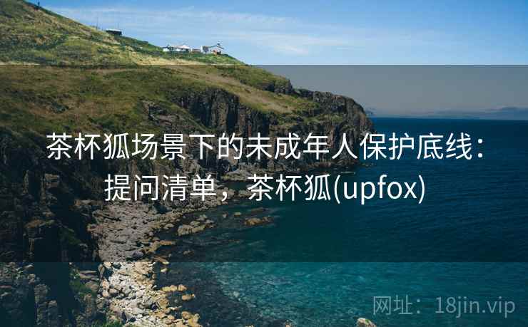 茶杯狐场景下的未成年人保护底线:提问清单,茶杯狐(upfox) 茶杯狐场景下的未成年人保护底线:提问清单,茶杯狐(upfox)