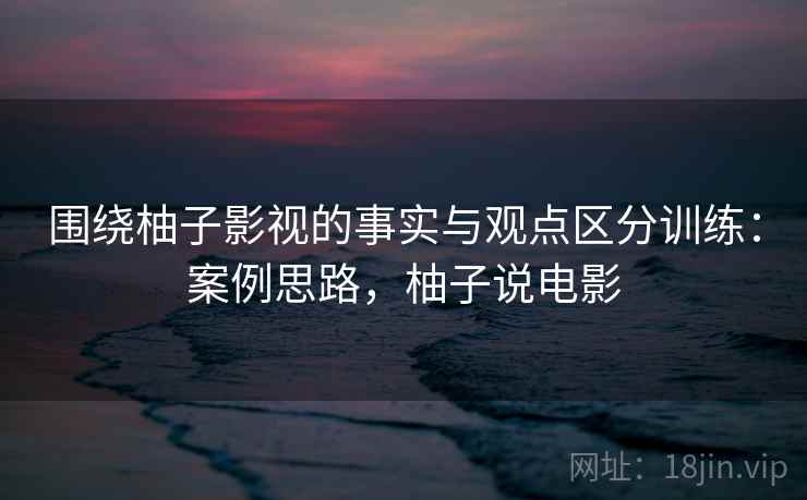 围绕柚子影视的事实与观点区分训练:案例思路,柚子说电影 围绕柚子影视的事实与观点区分训练:案例思路,柚子说电影