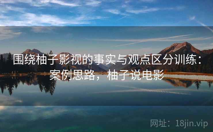 围绕柚子影视的事实与观点区分训练:案例思路,柚子说电影 围绕柚子影视的事实与观点区分训练:案例思路,柚子说电影