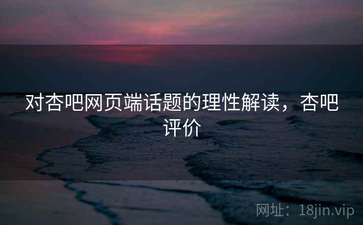 对杏吧网页端话题的理性解读,杏吧评价 对杏吧网页端话题的理性解读,杏吧评价