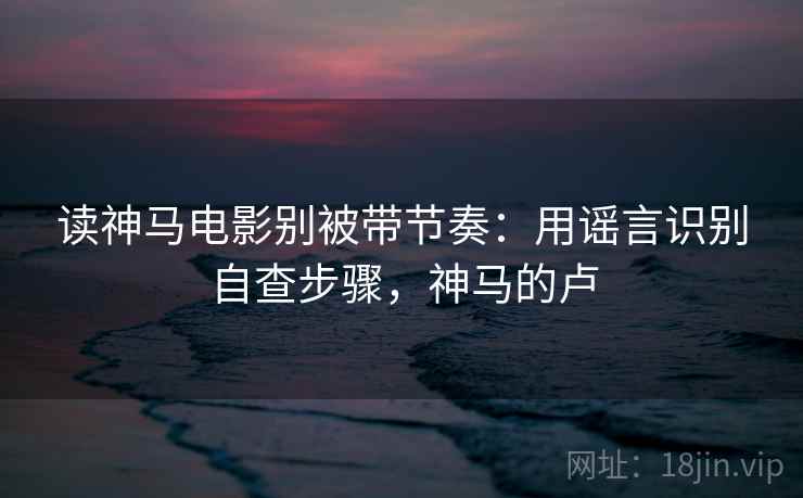读神马电影别被带节奏:用谣言识别自查步骤,神马的卢 读神马电影别被带节奏:用谣言识别自查步骤,神马的卢
