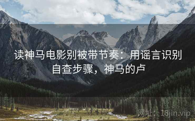 读神马电影别被带节奏:用谣言识别自查步骤,神马的卢 读神马电影别被带节奏:用谣言识别自查步骤,神马的卢