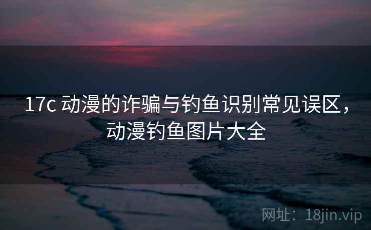 17c 动漫的诈骗与钓鱼识别常见误区,动漫钓鱼图片大全 17c 动漫的诈骗与钓鱼识别常见误区,动漫钓鱼图片大全