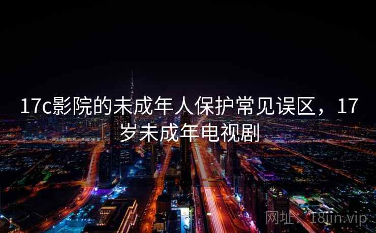 17c影院的未成年人保护常见误区,17岁未成年电视剧 17c影院的未成年人保护常见误区,17岁未成年电视剧