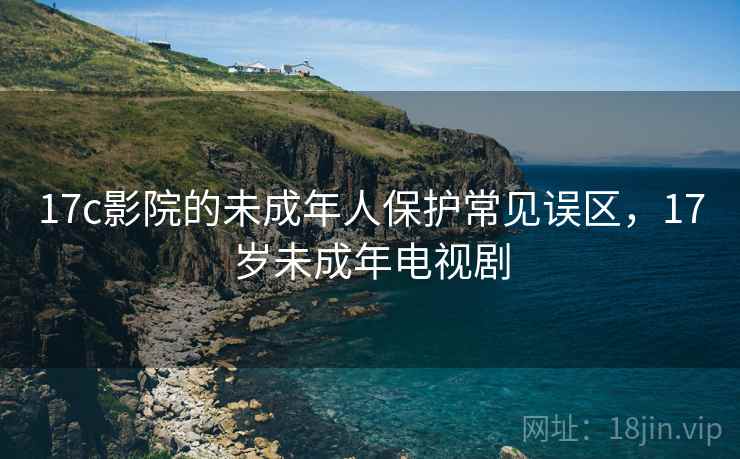 17c影院的未成年人保护常见误区,17岁未成年电视剧 17c影院的未成年人保护常见误区,17岁未成年电视剧