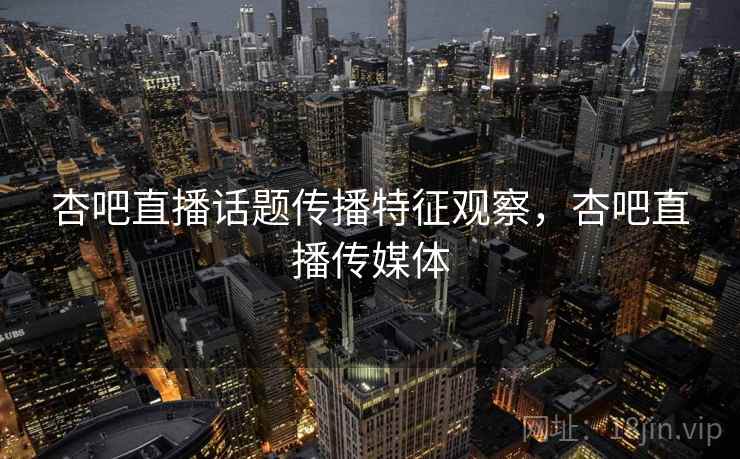 杏吧直播话题传播特征观察,杏吧直播传媒体 杏吧直播话题传播特征观察,杏吧直播传媒体