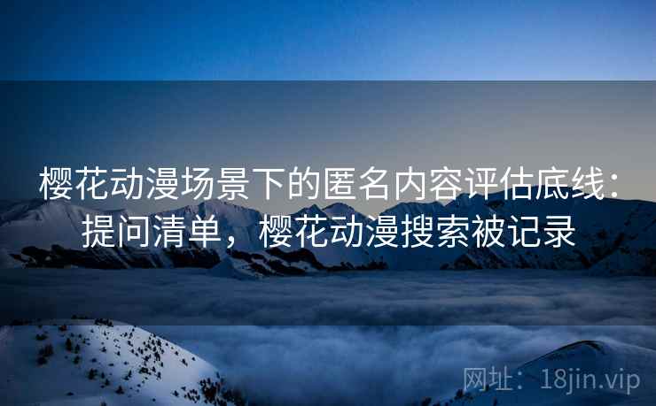 樱花动漫场景下的匿名内容评估底线:提问清单,樱花动漫搜索被记录 樱花动漫场景下的匿名内容评估底线:提问清单,樱花动漫搜索被记录