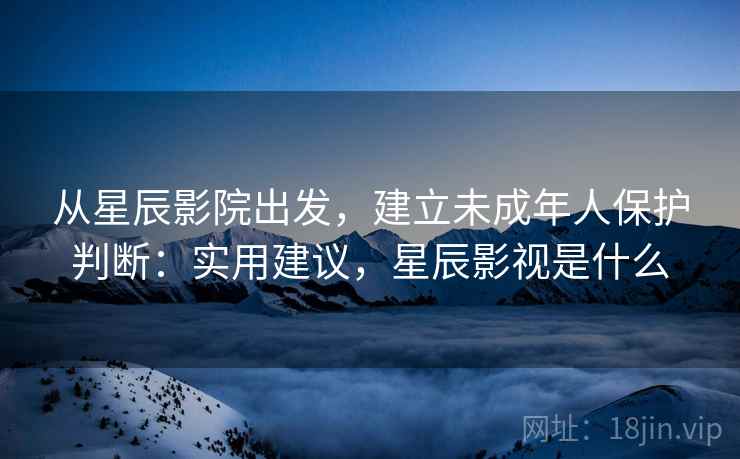 从星辰影院出发,建立未成年人保护判断:实用建议,星辰影视是什么 从星辰影院出发,建立未成年人保护判断:实用建议,星辰影视是什么