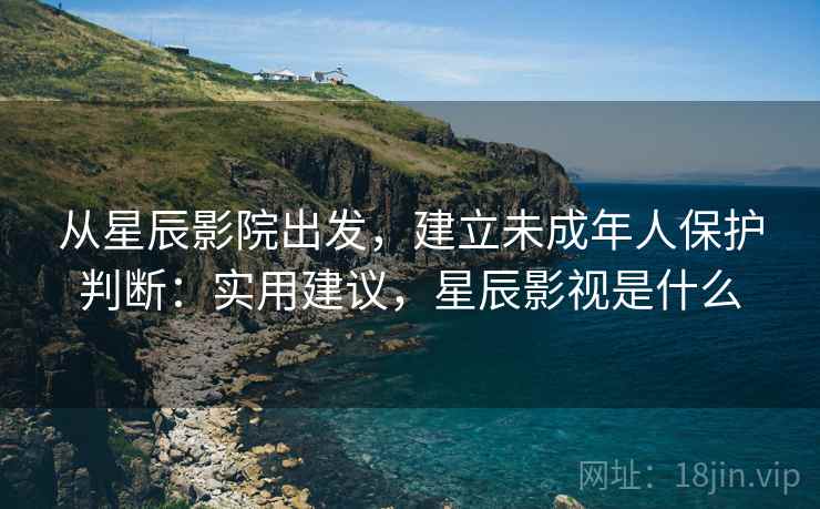 从星辰影院出发,建立未成年人保护判断:实用建议,星辰影视是什么 从星辰影院出发,建立未成年人保护判断:实用建议,星辰影视是什么
