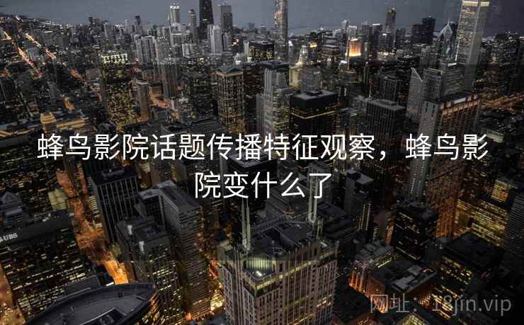 蜂鸟影院话题传播特征观察,蜂鸟影院变什么了 蜂鸟影院话题传播特征观察,蜂鸟影院变什么了