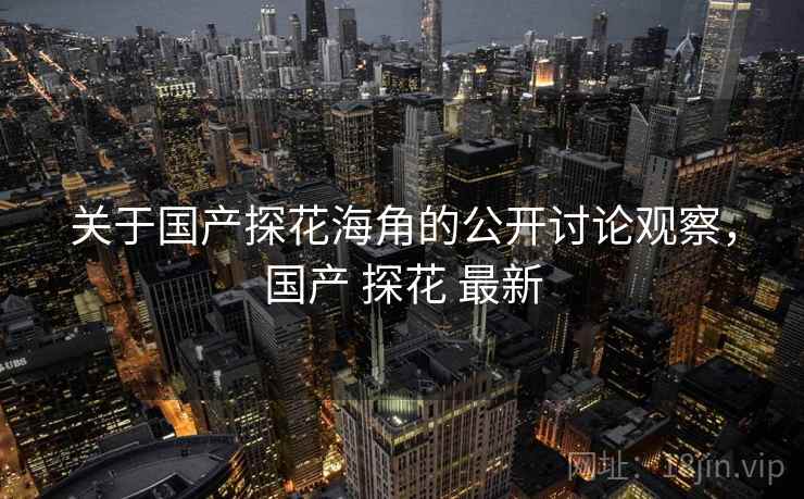 关于国产探花海角的公开讨论观察,国产 探花 最新 关于国产探花海角的公开讨论观察,国产 探花 最新