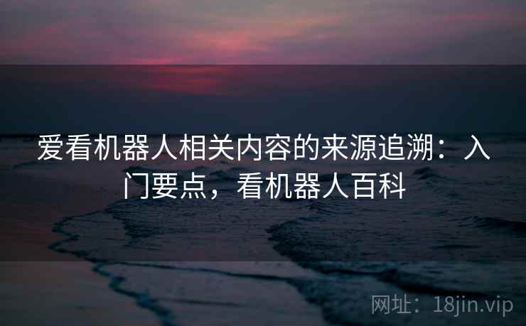 爱看机器人相关内容的来源追溯:入门要点,看机器人百科 爱看机器人相关内容的来源追溯:入门要点,看机器人百科