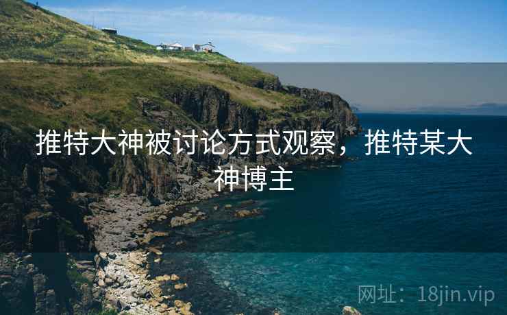 推特大神被讨论方式观察,推特某大神博主 推特大神被讨论方式观察,推特某大神博主