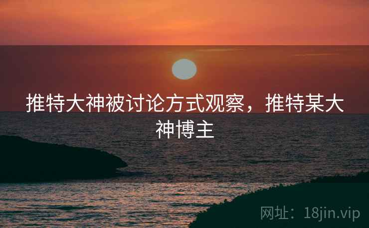 推特大神被讨论方式观察,推特某大神博主 推特大神被讨论方式观察,推特某大神博主