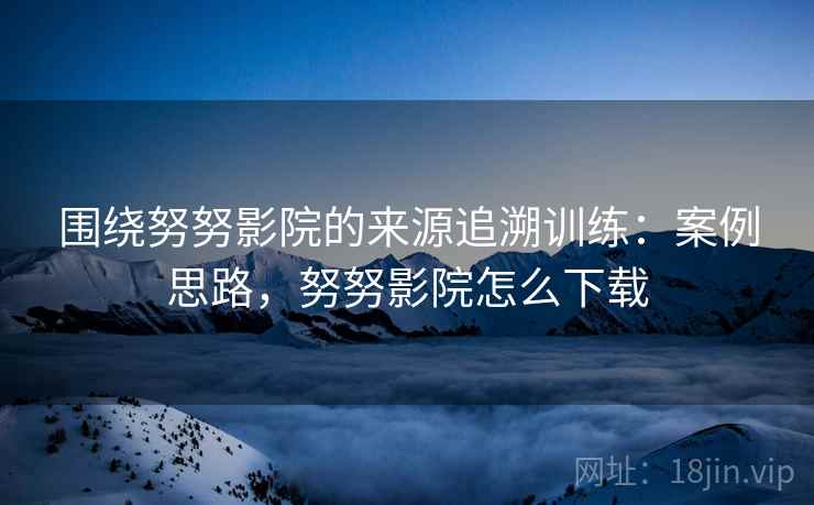 围绕努努影院的来源追溯训练:案例思路,努努影院怎么下载 围绕努努影院的来源追溯训练:案例思路,努努影院怎么下载